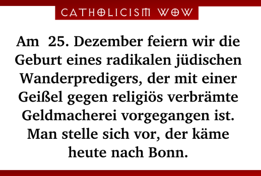 Am 25. Dezember feiern wir die Geburt eines radikalen jdischen Wanderpredigers, der mit einer Geiel gegen religis verbrmte Geldmacherei vorgegangen ist. Man stelle sich vor, der kme heute nach Bonn.